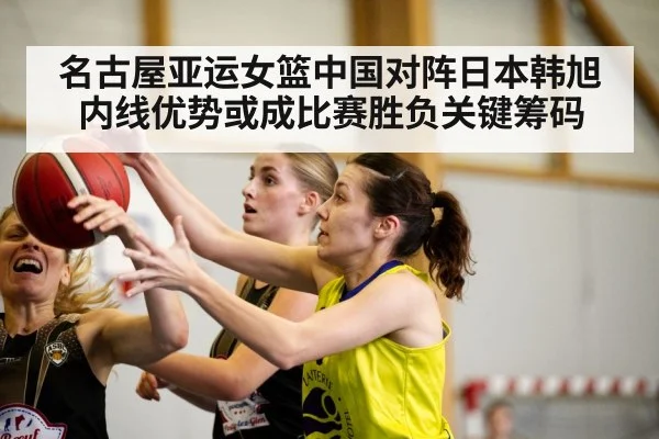 名古屋亚运女篮中国对阵日本韩旭内线优势或成比赛胜负关键筹码