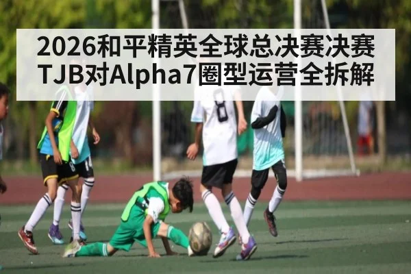 2026和平精英全球总决赛决赛TJB对Alpha7圈型运营全拆解